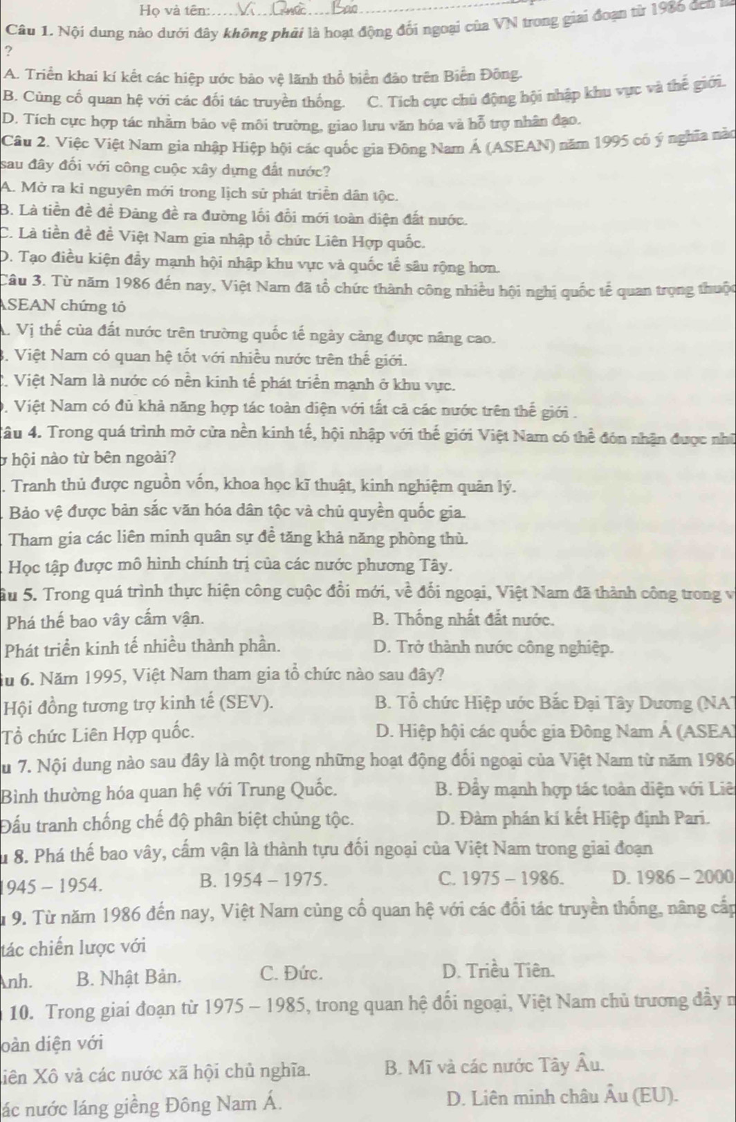 Họ và tên:.
Câu 1. Nội dung nào dưới đây không phải là hoạt động đối ngoại của VN trong giai đoạn từ 1986 đen 
?
A. Triển khai kí kết các hiệp ước bảo vệ lãnh thổ biển đảo trên Biển Đông.
B. Cùng cố quan hệ với các đối tác truyền thống. C. Tích cực chủ động hội nhập khu vực và thế giới.
D. Tích cực hợp tác nhằm bảo vệ môi trường, giao lưu văn hóa và hỗ trợ nhân đạo.
Câu 2. Việc Việt Nam gia nhập Hiệp hội các quốc gia Đông Nam Á (ASEAN) năm 1995 có ý nghĩa nào
sau đây đối với công cuộc xây dựng đất nước?
A. Mở ra kỉ nguyên mới trong lịch sử phát triển dân tộc.
B. Là tiền đề đề Đảng đề ra đường lối đổi mới toàn diện đất nước.
C. Là tiền đề đề Việt Nam gia nhập tổ chức Liên Hợp quốc.
D. Tạo điều kiện đầy mạnh hội nhập khu vực và quốc tế sâu rộng hơn.
Câu 3. Từ năm 1986 đến nay, Việt Nam đã tổ chức thành công nhiều hội nghị quốc tế quan trọng thuộc
ASEAN chứng tỏ
A. Vị thế của đất nước trên trường quốc tế ngày cảng được nâng cao.
3. Việt Nam có quan hệ tốt với nhiều nước trên thế giới.
C. Việt Nam là nước có nền kinh tế phát triển mạnh ở khu vực.
0. Việt Nam có đủ khả năng hợp tác toàn diện với tất cả các nước trên thế giới .
Tâu 4. Trong quá trình mở cửa nền kinh tế, hội nhập với thế giới Việt Nam có thể đón nhận được nhữ
ở hội nào từ bên ngoài?
Tranh thủ được nguồn vốn, khoa học kĩ thuật, kinh nghiệm quân lý.
Bảo vệ được bản sắc văn hóa dân tộc và chủ quyền quốc gia.
Tham gia các liên minh quân sự đề tăng khả năng phòng thủ.
Học tập được mô hình chính trị của các nước phương Tây.
ầu 5. Trong quá trình thực hiện công cuộc đổi mới, về đối ngoại, Việt Nam đã thành công trong v
Phá thế bao vây cấm vận. B. Thống nhất đắt nước.
Phát triển kinh tế nhiều thành phần. D. Trở thành nước công nghiệp.
iu 6. Năm 1995, Việt Nam tham gia tổ chức nào sau đây?
Hội đồng tương trợ kinh tế (SEV). B. Tổ chức Hiệp ước Bắc Đại Tây Dương (NAT
Tổ chức Liên Hợp quốc. D. Hiệp hội các quốc gia Đông Nam Á (ASEA)
Su 7. Nội dung nào sau đây là một trong những hoạt động đổi ngoại của Việt Nam từ năm 1986
Bình thường hóa quan hệ với Trung Quốc. B. Đầy mạnh hợp tác toàn diện với Liê
Đấu tranh chống chế độ phân biệt chủng tộc. D. Đàm phán kí kết Hiệp định Pari.
Su 8. Phá thế bao vây, cấm vận là thành tựu đối ngoại của Việt Nam trong giai đoạn
B.
945 - 1954. 1954-1975.
C. 1975-1986. D. 1986-2000
Tu 9. Từ năm 1986 đến nay, Việt Nam củng cổ quan hệ với các đổi tác truyền thống, nâng cấp
tác chiến lược với
nh. B. Nhật Bản.
C. Đức. D. Triều Tiên.
10. Trong giai đoạn từ 1975-1985 5, trong quan hệ đối ngoại, Việt Nam chủ trương đầy n
oàn diện với
Xiên Xô và các nước xã hội chủ nghĩa. B. Mĩ và các nước Tây overline Au
lác nước láng giềng Đông Nam Á. D. Liên minh châu Âu (EU).