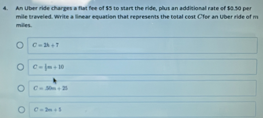 An Uber ride charges a flat fee of $5 to start the ride, plus an additional rate of $0.50 per
mile traveled. Write a linear equation that represents the total cost Cfor an Uber ride of m
miles.
C=2h+7
C= 1/2 m+10
C=50m+25
C=2m+5