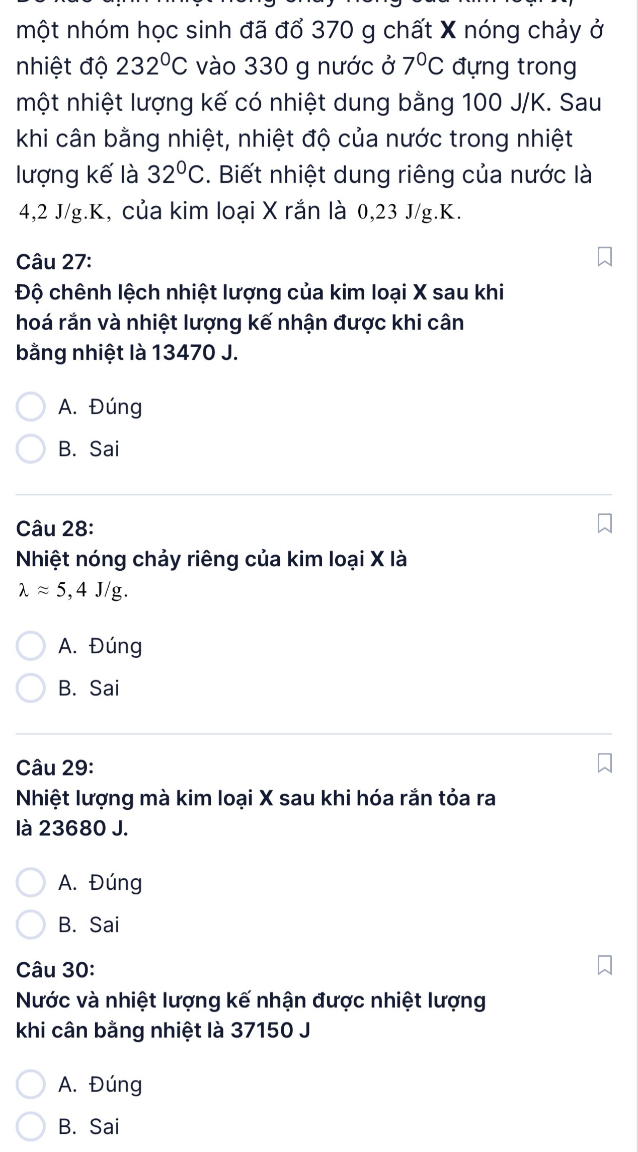 một nhóm học sinh đã đổ 370 g chất X nóng chảy ở
nhiệt độ 232°C vào 330 g nước ở 7°C đựng trong
một nhiệt lượng kế có nhiệt dung bằng 100 J/K. Sau
khi cân bằng nhiệt, nhiệt độ của nước trong nhiệt
lượng kế là 32°C. Biết nhiệt dung riêng của nước là
4,2 J/g. K, của kim loại X rắn là 0,23 J/g. K.
Câu 27:
Độ chênh lệch nhiệt lượng của kim loại X sau khi
hoá rắn và nhiệt lượng kế nhận được khi cân
bằng nhiệt là 13470 J.
A. Đúng
B. Sai
Câu 28:
Nhiệt nóng chảy riêng của kim loại X là
lambda approx 5,4J/g.
A. Đúng
B. Sai
Câu 29:
Nhiệt lượng mà kim loại X sau khi hóa rắn tỏa ra
là 23680 J.
A. Đúng
B. Sai
Câu 30:
Nước và nhiệt lượng kế nhận được nhiệt lượng
khi cân bằng nhiệt là 37150 J
A. Đúng
B. Sai