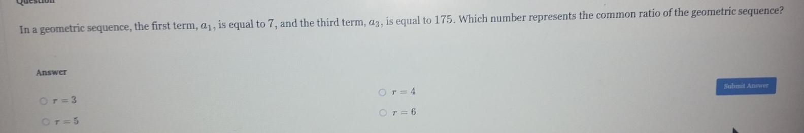 In a geometric sequence, the first term ,a_1 , is equal to 7, and the third term, α₃, is equal to 175. Which number represents the common ratio of the geometric sequence?
Answer
Submit Answer
r=4
r=3
r=6
r=5