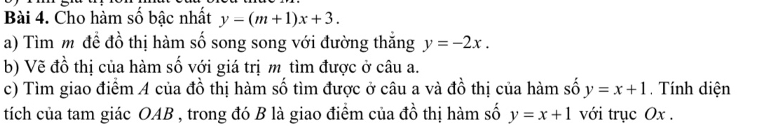 Cho hàm số bậc nhất y=(m+1)x+3. 
a) Tìm m để đồ thị hàm số song song với đường thắng y=-2x. 
b) Vẽ đồ thị của hàm số với giá trị m tìm được ở câu a. 
c) Tìm giao điểm A của đồ thị hàm số tìm được ở câu a và đồ thị của hàm số y=x+1 Tính diện 
tích của tam giác OAB , trong đó B là giao điểm của đồ thị hàm số y=x+1 với trục Ox.