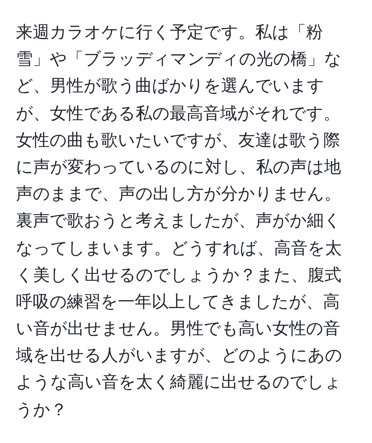 来週カラオケに行く予定です。私は「粉雪」や「ブラッディマンディの光の橋」など、男性が歌う曲ばかりを選んでいますが、女性である私の最高音域がそれです。女性の曲も歌いたいですが、友達は歌う際に声が変わっているのに対し、私の声は地声のままで、声の出し方が分かりません。裏声で歌おうと考えましたが、声がか細くなってしまいます。どうすれば、高音を太く美しく出せるのでしょうか？また、腹式呼吸の練習を一年以上してきましたが、高い音が出せません。男性でも高い女性の音域を出せる人がいますが、どのようにあのような高い音を太く綺麗に出せるのでしょうか？