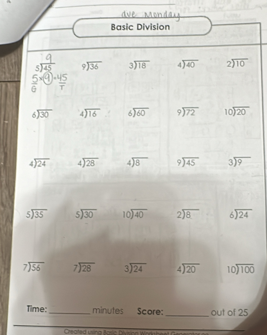 Basic Division 
s beginarrayr 9encloselongdiv 36endarray beginarrayr 3encloselongdiv 18endarray beginarrayr 4encloselongdiv 40endarray beginarrayr 2encloselongdiv 10endarray
④ψ
beginarrayr 6encloselongdiv 30endarray beginarrayr 4encloselongdiv 16endarray beginarrayr 6encloselongdiv 60endarray beginarrayr 9encloselongdiv 72endarray beginarrayr 10encloselongdiv 20endarray
beginarrayr 4encloselongdiv 24endarray beginarrayr 4encloselongdiv 28endarray beginarrayr 4encloselongdiv 8endarray beginarrayr 9encloselongdiv 45endarray beginarrayr 3encloselongdiv 9endarray
beginarrayr 5encloselongdiv 35endarray beginarrayr 5encloselongdiv 30endarray beginarrayr 10encloselongdiv 40endarray beginarrayr 2encloselongdiv 8endarray beginarrayr 6encloselongdiv 24endarray
beginarrayr 7encloselongdiv 56endarray beginarrayr 7encloselongdiv 28endarray beginarrayr 3encloselongdiv 24endarray beginarrayr 4encloselongdiv 20endarray beginarrayr 10encloselongdiv 100endarray
Time: _minutes Score: _out of 25 
Created usina Basia Division Workshes