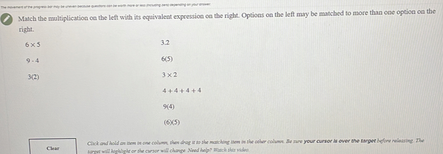 The movement of the progress bar may be uneven becouse question n more or less (including zero) depending on your answet.
Match the multiplication on the left with its equivalent expression on the right. Options on the left may be matched to more than one option on the
right.
6* 5
3.2
9· 4
6(5)
3(2)
3* 2
4+4+4+4
9(4)
(6)(5)
Click and hold an item in one column, then drag it to the matching item in the other column. Be sure your cursor is over the terget before releasing. The
Clear target will highlight or the cursor will change. Need help? Watch this video.