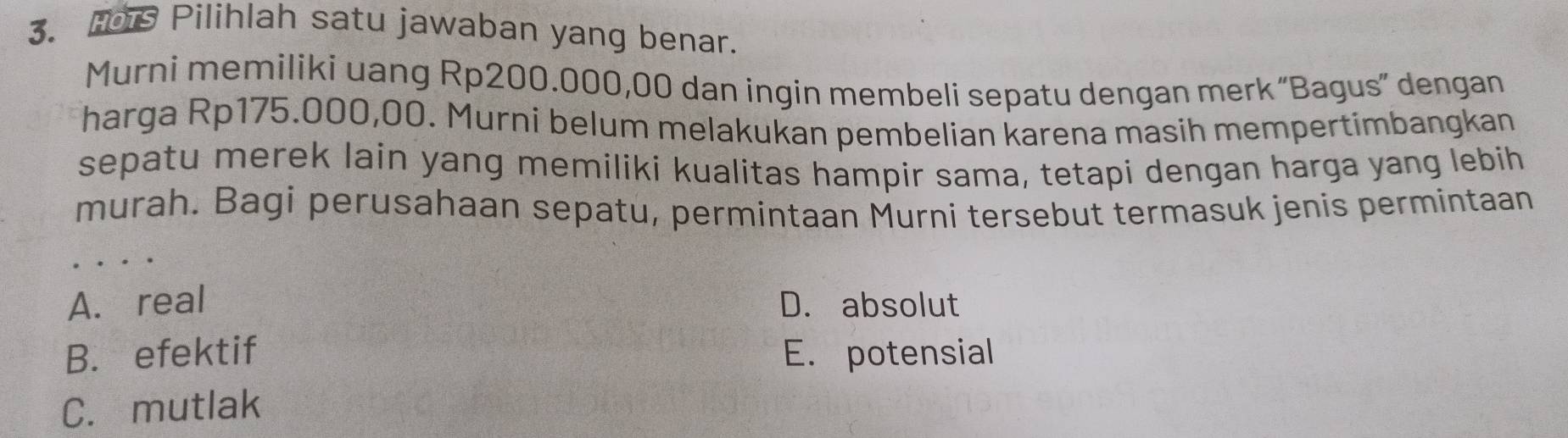 Hrs Pilihlah satu jawaban yang benar.
Murni memiliki uang Rp200.000,00 dan ingin membeli sepatu dengan merk “Bagus” dengan
harga Rp175.000,00. Murni belum melakukan pembelian karena masih mempertimbangkan
sepatu merek lain yang memiliki kualitas hampir sama, tetapi dengan harga yang lebih
murah. Bagi perusahaan sepatu, permintaan Murni tersebut termasuk jenis permintaan
A. real D. absolut
B. efektif E. potensial
C. mutlak