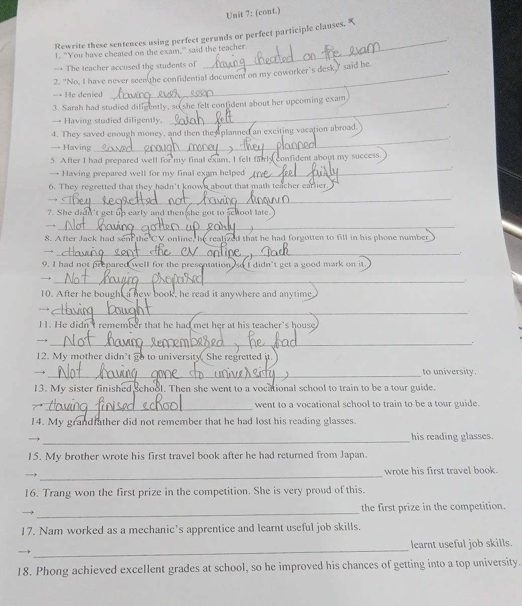 (cont.) 
_ 
Rewrite these sentences using perfect gerunds or perfect participle clauses. 
1. "You have cheated on the exam." said the teacher. 
→ The teacher accused the students of 
. 
2. "No, I have never seen the confidential document on my coworker’s desk,' said he. 
→ He denied 
3. Sarah had studied diligently, so she felt confident about her upcoming exam 
_. 
→ Having studied diligently. 
4. They saved enough money, and then they planned an exciting vacation abroad. 
_. 
→ Having 
5. After I had prepared well for my final exam, I felt farrly confident about my success. 
→ Having prepared well for my final exam helped 
_ 
6. They regretted that they hadn’t known about that math teacher earlier. 
_ 

7. She didn't get up early and then she got to school late. 
_→ 
8. After Jack had sent the CV online, he realized that he had forgotten to fill in his phone number 
→)_ 
9. I had not prepared well for the prese ntation, so I didn't get a good mark on it. 
_→ 
10. After he bought a new book, he read it anywhere and anytime 
_→ 
11. He didn’t remember that he had met her at his teacher's house 
_→ 
12. My mother didn’t go to university. She regretted it. 
→ _to university. 
13. My sister finished school. Then she went to a vocational school to train to be a tour guide. 
_went to a vocational school to train to be a tour guide. 
14. My grandfather did not remember that he had lost his reading glasses. 
_ 
his reading glasses. 
15. My brother wrote his first travel book after he had returned from Japan. 
_ 
wrote his first travel book. 
16. Trang won the first prize in the competition. She is very proud of this. 
_ 
the first prize in the competition. 
17. Nam worked as a mechanic’s apprentice and learnt useful job skills. 
_ 
learnt useful job skills. 
18. Phong achieved excellent grades at school, so he improved his chances of getting into a top university.