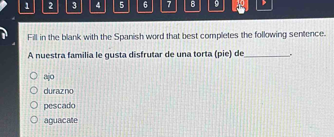 1 2 3 4 5 6 7 8 9
Fill in the blank with the Spanish word that best completes the following sentence.
A nuestra familia le gusta disfrutar de una torta (pie) de_ .
ajo
durazno
pescado
aguacate