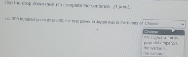 Use the drop-down menu to complete the sentence. (1 point)
For 300 hundred years after 860, the real power in Japan was in the hands of Choose
Choose
the Fujiwara family.
powerful emperors
the warlords.
the samurai.