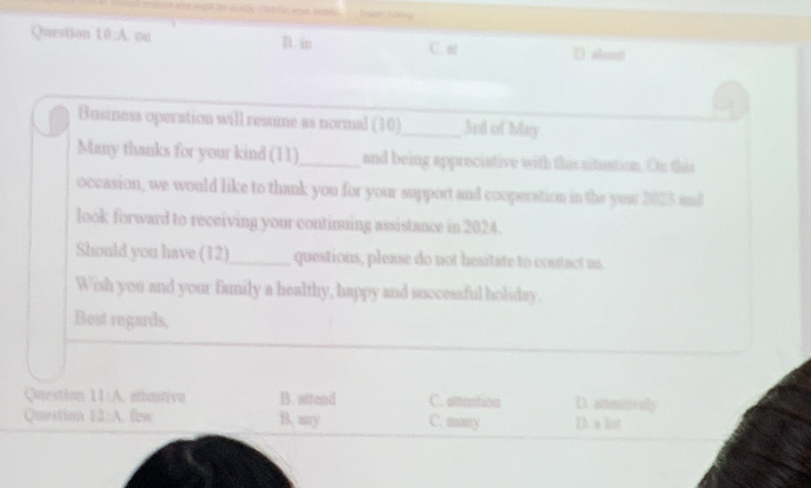 A . ou D. i C. at D about
Business operation will resume as normal (10)_ 3rd of May
Many thanks for your kind (11)_ and being appreciative with this situstion. Oto this
occasion, we would like to thank you for your support and cooperation in the your 2025 and
look forward to receiving your continuing assistance in 2024.
Should you have (12)_ questions, please do not hesitate to contact us
Wish you and your family a healthy, happy and successful holiday.
Best regards,
Question H:A . aftentive B. attend C. attention D. amumvely
Question IJ:A few B. my C. many D. a bot