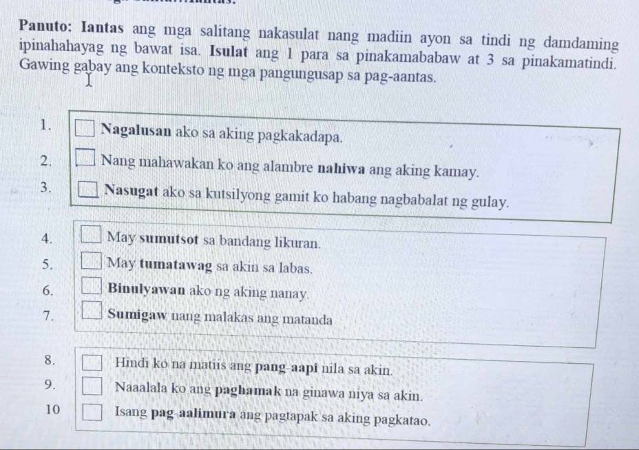 Panuto: Iantas ang mga salitang nakasulat nang madiin ayon sa tindi ng damdaming 
ipinahahayag ng bawat isa. Isulat ang 1 para sa pinakamababaw at 3 sa pinakamatindi. 
Gawing gabay ang konteksto ng mga pangungusap sa pag-aantas. 
1. Nagalusan ako sa aking pagkakadapa. 
2. Nang mahawakan ko ang alambre nahiwa ang aking kamay. 
3. Nasugat ako sa kutsilyong gamit ko habang nagbabalat ng gulay. 
4. May sumutsot sa bandang likuran. 
5. May tumatawag sa akin sa labas. 
6. Binulyawan ako ng aking nanay. 
7. Sumigaw nang malakas ang matanda 
8. Hindi ko na matiis ang pang-aapi nila sa akin. 
9. Naaalala ko ang paghamak na ginawa niya sa akin. 
10 Isang pag-aalimura ang pagtapak sa aking pagkatao.