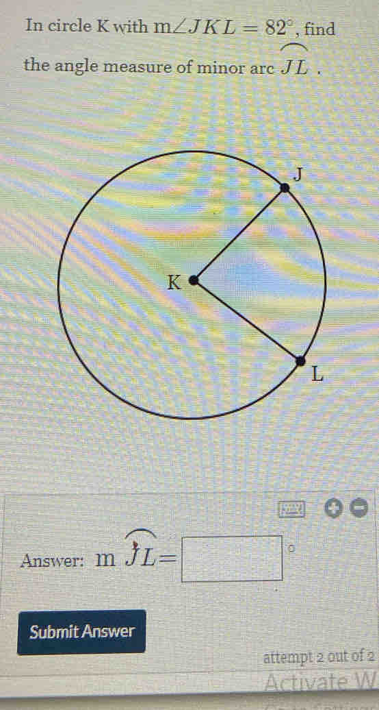 In circle K with m∠ JKL=82° , find 
the angle measure of minor arc □ widehat JL. 
Answer: mwidehat JL=□°
Submit Answer 
attempt 2 out of 2 
Activate W