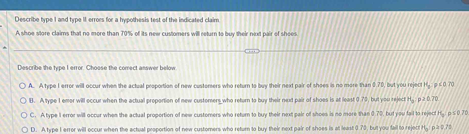 Describe type I and type II errors for a hypothesis test of the indicated claim
A shoe store claims that no more than 70% of its new customers will return to buy their next pair of shoes.
Describe the type I error. Choose the correct answer below.
A. A type I error will occur when the actual proportion of new customers who return to buy their next pair of shoes is no more than 0.70, but you reject H_0:p≤ 0.70
B. A type I error will occur when the actual proportion of new customers who return to buy their next pair of shoes is at least 0.70, but you reject H_0:p≥ 0.70.
C. A type I error will occur when the actual proportion of new customers who return to buy their next pair of shoes is no more than 0.70, but you fail to reject H_0:p≤ 0.70
D. A type I error will occur when the actual proportion of new customers who return to buy their next pair of shoes is at least 0.70, but you fail to reject H_0:p≥ 0.70