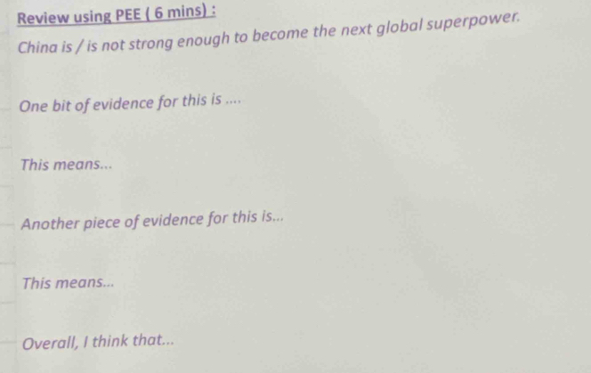 Review using PEE ( 6 mins) : 
China is / is not strong enough to become the next global superpower. 
One bit of evidence for this is .... 
This means... 
Another piece of evidence for this is... 
This means... 
Overall, I think that...