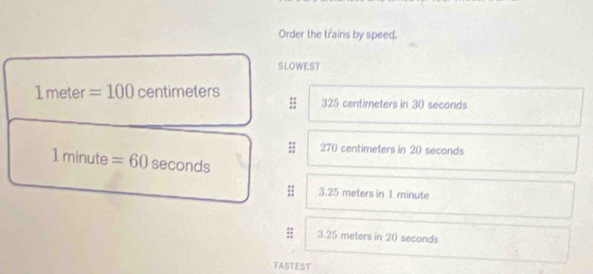 Order the trains by speed.
SLOWEST
1meter=100 ce nti DB ters
325 centimeters in 30 seconds
1minute=60sec onds
270 centimeters in 20 seconds
3.25 meters in 1 minute
3.25 meters in 20 seconds
FASTEST