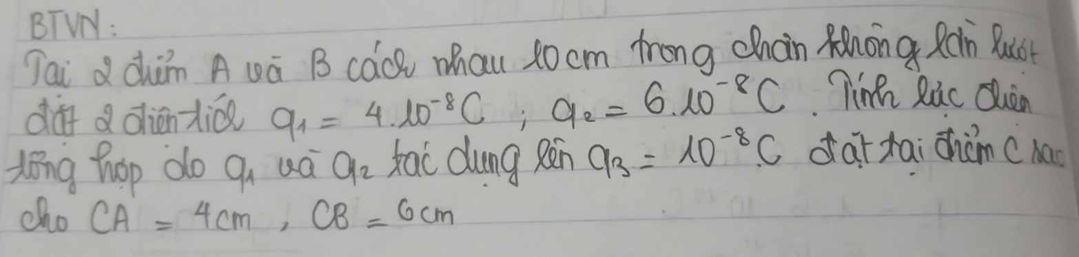 BTVN: 
Tai d àhǎn A wá B cáQ Mau 10 cm frong chain Rhong Ràn Buot 
df a diénzi q_1=4.10^(-8)C; 9_2=6.10^(-8)C
Tin Ric Quan 
dong hop do a_1 uá a_2 Kao dung Rēn a_3=10^(-8)C dar tai chàm c hao 
cho CA=4cm, CB=6cm