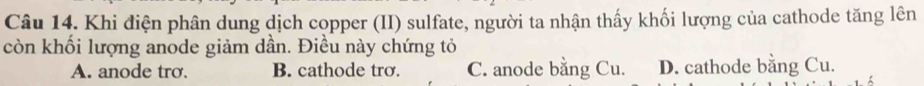 Khi điện phân dung dịch copper (II) sulfate, người ta nhận thấy khối lượng của cathode tăng lên
còn khối lượng anode giảm dần. Điều này chứng tỏ
A. anode tro. B. cathode trơ. C. anode bằng Cu. D. cathode bằng Cu.