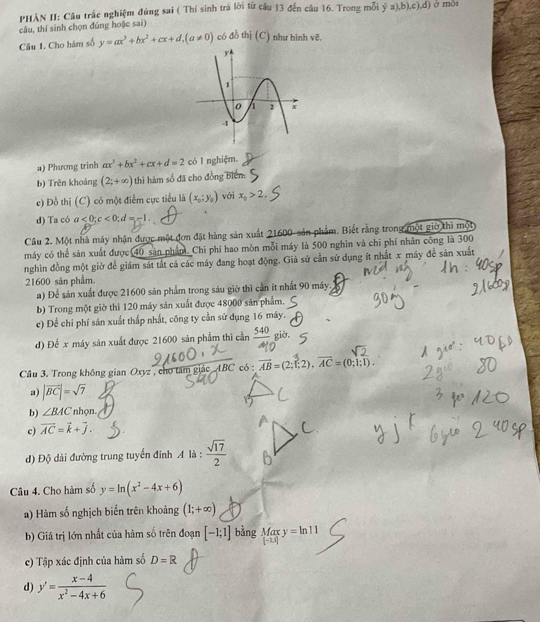 PHÀN II: Câu trắc nghiệm đúng sai ( Thí sinh trả lời từ câu 13 đến câu 16. Trong mỗi ý a),b),c),d) ở môi
câu, thí sinh chọn đúng hoặc sai)
Cầu 1. Cho hàm số y=ax^3+bx^2+cx+d,(a!= 0) có đồ thị (C) như hình vẽ.
a) Phương trình ax^3+bx^2+cx+d=2 có 1 nghiệm.
b) Trên khoảng (2;+∈fty ) thì hàm số đã cho đồng biển.
c) Đồ thị (C) có một điểm cực tiểu là (x_0;y_0) với x_0>2.
d) Ta có a<0;c<0;d=-1.
Câu 2. Một nhà máy nhận được một đơn đặt hàng sản xuất 21600- sản phẩm. Biết rằng trong một giờ thì một
máy có thể sản xuất được 40 sản phẩm. Chi phí hao mòn mỗi máy là 500 nghìn và chi phí nhân công là 300
nghìn đồng một giờ để giám sát tất cả các máy đang hoạt động. Giả sử cần sử dụng ít nhất x máy đề sản xuất
21600 sản phẩm.
a) Để sản xuất được 21600 sản phẩm trong sáu giờ thì cần ít nhất 90 máy.
b) Trong một giờ thì 120 máy sản xuất được 48000 sản phẩm.
c) Để chi phí sản xuất thấp nhất, công ty cần sử dụng 16 máy.
d) Để x máy sản xuất được 21600 sản phẩm thì cần  540/4  giò.
Câu 3. Trong không gian Oxyz , cho tam giác ABC có : AB = (2;1;2), AC = (0;1;1).
a) |vector BC|=sqrt(7)
b) ∠ BAC * nhọn.
c) vector AC=vector k+vector j.
Đ) Độ dài đường trung tuyến đỉnh A là :  sqrt(17)/2 
Câu 4. Cho hàm số y=ln (x^2-4x+6)
a) Hàm số nghịch biến trên khoảng (1;+∈fty )
b) Giá trị lớn nhất của hàm số trên đoạn [-1;1] bằng _([-1,1])^(Max)y=ln 11
c) Tập xác định của hàm số D=R
d) y'= (x-4)/x^2-4x+6 