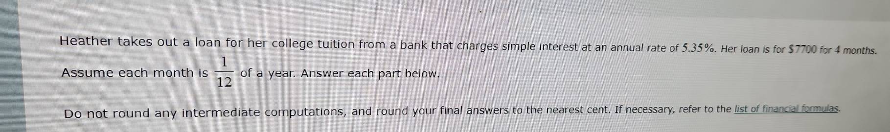 Heather takes out a loan for her college tuition from a bank that charges simple interest at an annual rate of 5.35%. Her loan is for $7700 for 4 months. 
Assume each month is  1/12  of a year. Answer each part below. 
Do not round any intermediate computations, and round your final answers to the nearest cent. If necessary, refer to the list of financial formulas.