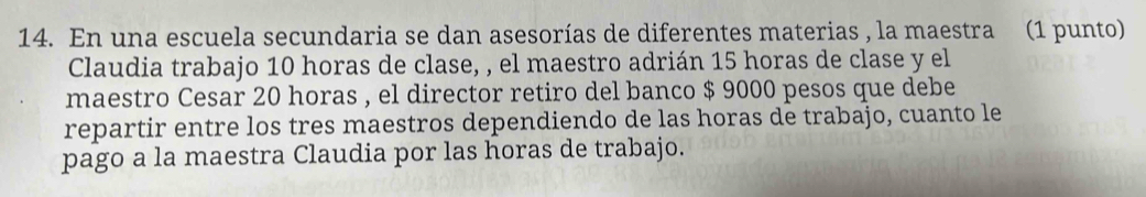 En una escuela secundaria se dan asesorías de diferentes materias , la maestra (1 punto) 
Claudia trabajo 10 horas de clase, , el maestro adrián 15 horas de clase y el 
maestro Cesar 20 horas , el director retiro del banco $ 9000 pesos que debe 
repartir entre los tres maestros dependiendo de las horas de trabajo, cuanto le 
pago a la maestra Claudia por las horas de trabajo.