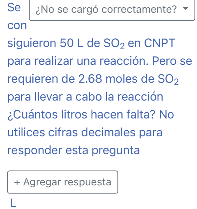 Se ¿No se cargó correctamente? 
con 
siguieron 50 L de SO_2 en CNPT 
para realizar una reacción. Pero se 
requieren de 2.68 moles de SO_2
para llevar a cabo la reacción 
¿Cuántos litros hacen falta? No 
utilices cifras decimales para 
responder esta pregunta 
+ Agregar respuesta