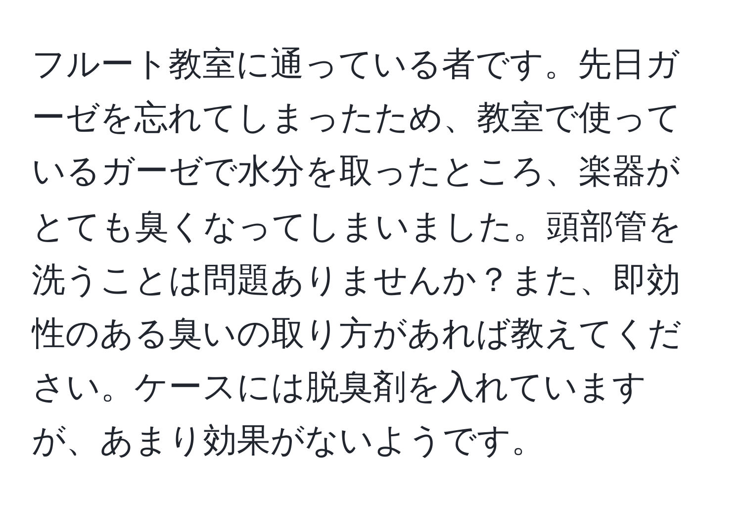 フルート教室に通っている者です。先日ガーゼを忘れてしまったため、教室で使っているガーゼで水分を取ったところ、楽器がとても臭くなってしまいました。頭部管を洗うことは問題ありませんか？また、即効性のある臭いの取り方があれば教えてください。ケースには脱臭剤を入れていますが、あまり効果がないようです。