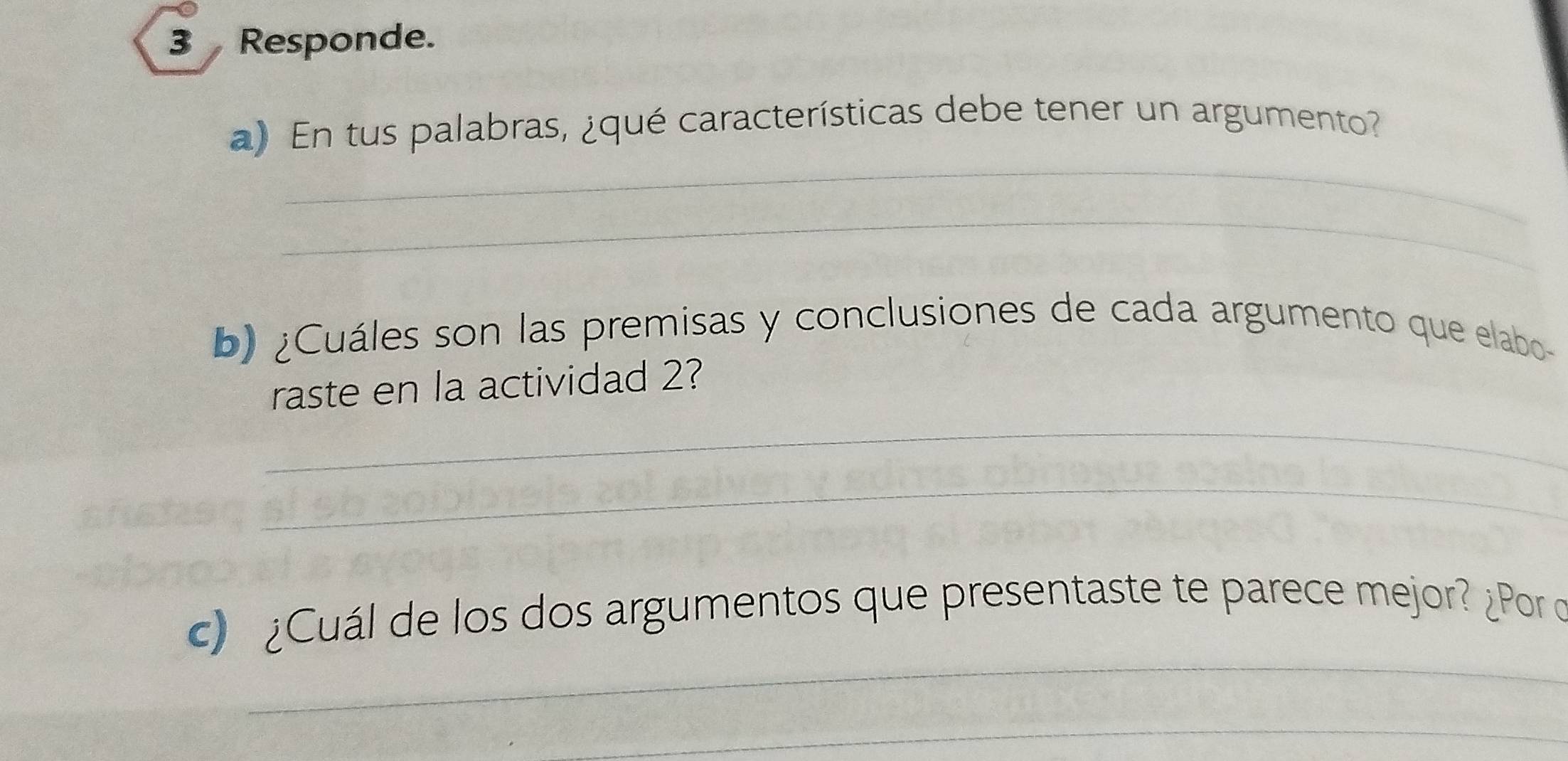 Responde. 
_ 
a) En tus palabras, ¿qué características debe tener un argumento? 
_ 
b) ¿Cuáles son las premisas y conclusiones de cada argumento que elabo 
raste en la actividad 2? 
_ 
_ 
_ 
c) ¿Cuál de los dos argumentos que presentaste te parece mejor? ¿Por o 
_