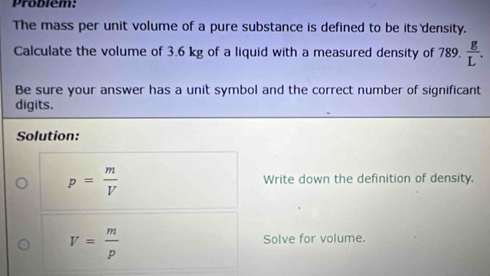 Problem: 
The mass per unit volume of a pure substance is defined to be its density. 
Calculate the volume of 3.6 kg of a liquid with a measured density of 789.  g/L . 
Be sure your answer has a unit symbol and the correct number of significant 
digits. 
Solution:
p= m/V  Write down the definition of density.
V= m/p 
Solve for volume.