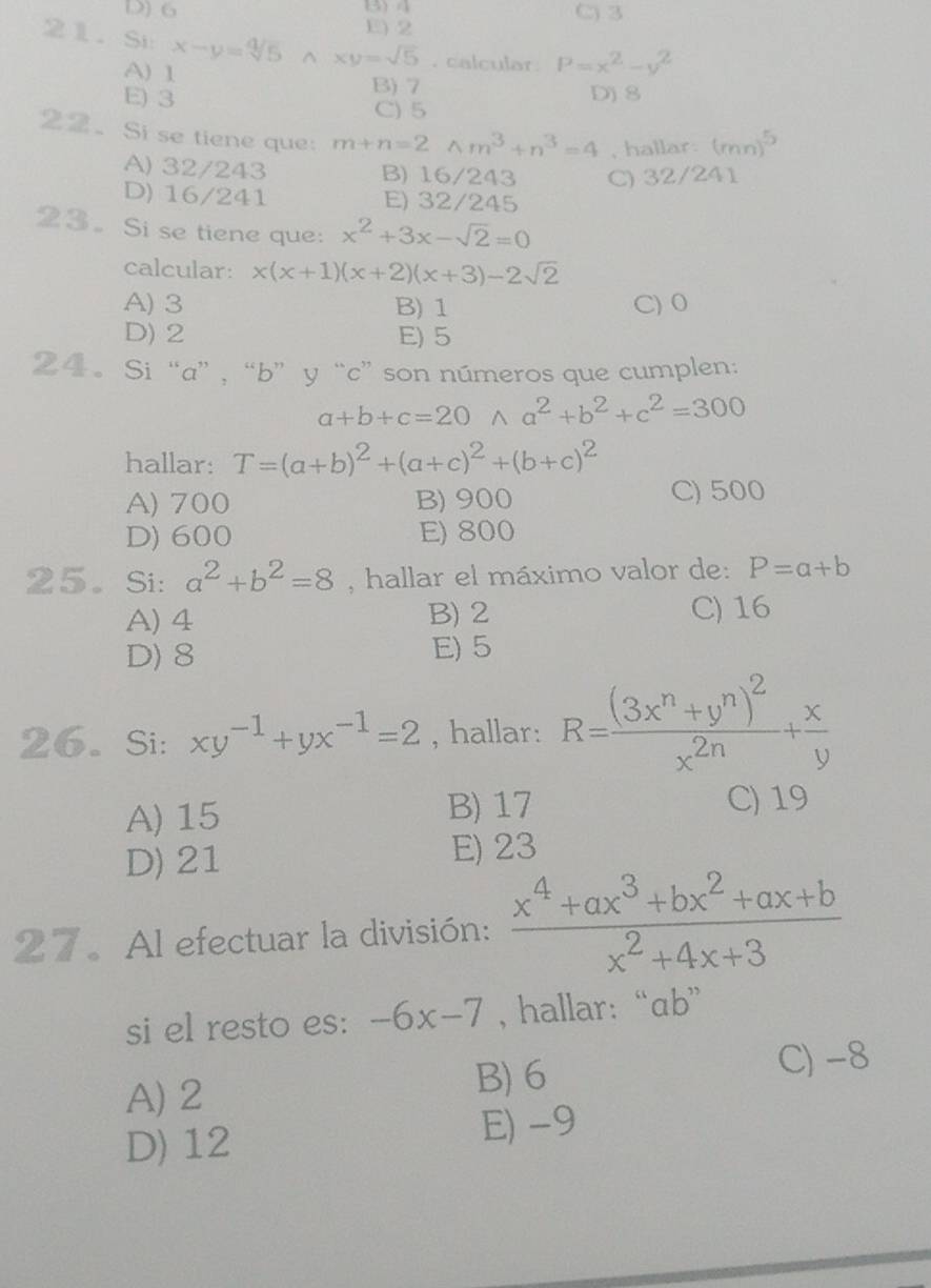 D) 6 3) 4 C) 3
E) 2
21. Si x-y=sqrt [4]5^((xy=sqrt 5). calcular. P=x^2)-y^2
A) 1
B) 7
E) 3 C) 5 D)8
22. Si se tiene que: m+n=2wedge m^3+n^3=4 , hallar. (mn)^5
A) 32/243 B) 16/243 C) 32/241
D) 16/241 E) 32/245
23. Si se tiene que: x^2+3x-sqrt(2)=0
calcular: x(x+1)(x+2)(x+3)-2sqrt(2)
A) 3 B) 1 C) 0
D) 2 E) 5
24. Si “a”, “b” y “c”son números que cumplen:
a+b+c=20wedge a^2+b^2+c^2=300
hallar: T=(a+b)^2+(a+c)^2+(b+c)^2
A) 700 B) 900 C) 500
D) 600 E) 800
25。 Si: a^2+b^2=8 , hallar el máximo valor de: P=a+b
A) 4 B) 2 C) 16
D) 8 E) 5
26. Si: xy^(-1)+yx^(-1)=2 , hallar: R=frac (3x^n+y^n)^2x^(2n)+ x/y 
A) 15 B) 17 C) 19
D) 21 E) 23
27. Al efectuar la división:  (x^4+ax^3+bx^2+ax+b)/x^2+4x+3 
si el resto es: -6x-7 , hallar: “ab”
A) 2
B) 6 C) -8
D) 12 E) -9