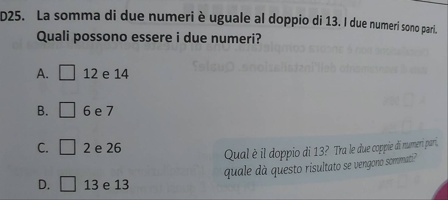 D25. La somma di due numeri è uguale al doppio di 13. I due numeri sono pari.
Quali possono essere i due numeri?
A. □ 12 e 14
B. □ 6 e 7
C. □ 2 e 26
Qual è il doppio di 13? Tra le due coppie di numeri pari,
quale dà questo risultato se vengono sommati?
D. □ 13 e 13