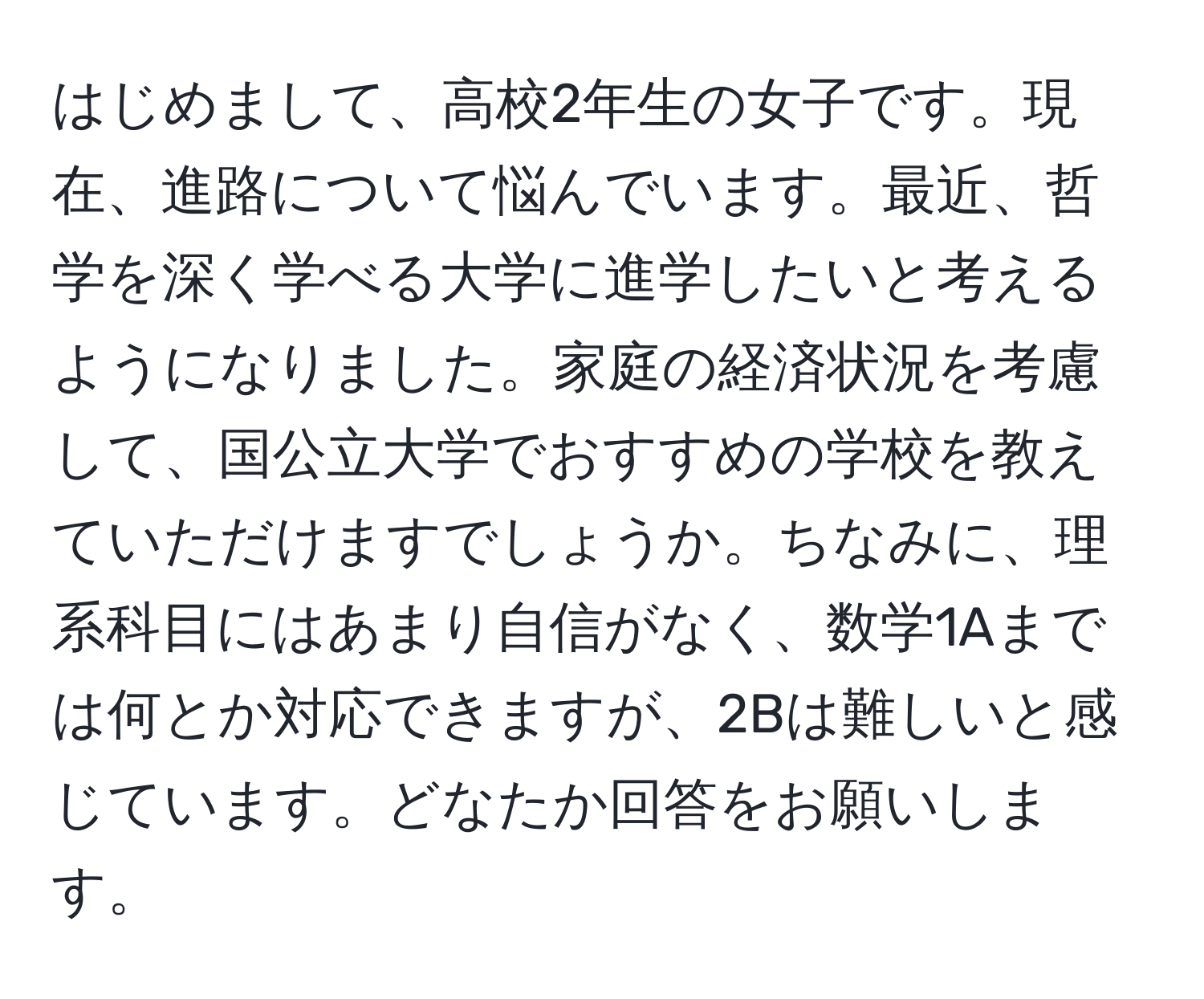 はじめまして、高校2年生の女子です。現在、進路について悩んでいます。最近、哲学を深く学べる大学に進学したいと考えるようになりました。家庭の経済状況を考慮して、国公立大学でおすすめの学校を教えていただけますでしょうか。ちなみに、理系科目にはあまり自信がなく、数学1Aまでは何とか対応できますが、2Bは難しいと感じています。どなたか回答をお願いします。