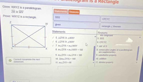 élogram is à Rectangle 
Given: WXYZ is a parallelogram. Statements Reasons
overline ZX≌ overline WY
Prove: WXYZ is a rectangle. SSS CPCTC 
given 
rectangle ∠ theorem 
Statements Reasons 
are congruent 
5. △ ZYX≌ △ WXY 5 SSS 
6 ∠ ZYX≌ ∠ WXY 6. CPCTC 
7 m∠ ZYX=m∠ WXY 7 def of 
8. m∠ ZYX+m∠ WXY=180 8. consecutive angles of a parallelogram 
are supplementary 
9 m∠ ZYX+m∠ ZYX=180 9. substitution property 
Correct! Assemble the next 10 2(m∠ ZYX)=180 10 addition 
statement 11 division property 
11 m∠ ZYX=90