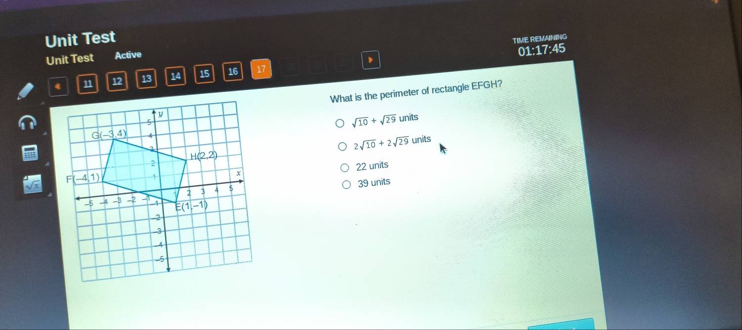 Unit Test TIME REMAINING
Unit Test Active
01:17:45
12 13 14 15 16 17
What is the perimeter of rectangle EFGH?
sqrt(10)+sqrt(29)units
2sqrt(10)+2sqrt(29)units
22 units
39 units