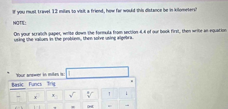 If you must travel 12 miles to visit a friend, how far would this distance be in kilometers? 
NOTE: 
On your scratch paper, write down the formula from section 4.4 of our book first, then write an equation 
using the values in the problem, then solve using algebra. 
Your answer in miles is: □ □ 
Basic Funcs Trig 
× 
 □ /□   x^(□) x sqrt() sqrt[n]() ↑ downarrow
1□ 1 π ∞ DNE ←