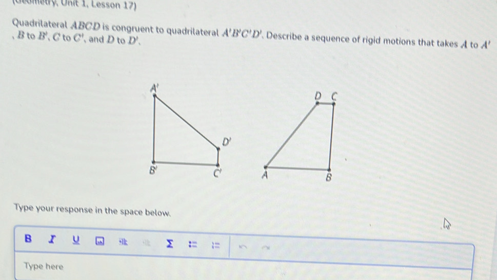 (Geometry, Unit 1, Lesson 17)
Quadrilateral ABCD is congruent to quadrilateral A'B'C'D' Describe a sequence of rigid motions that takes A to A'
, B to B' C to C' and D to D'.

Type your response in the space below.
B I u :=
Σ
Type here