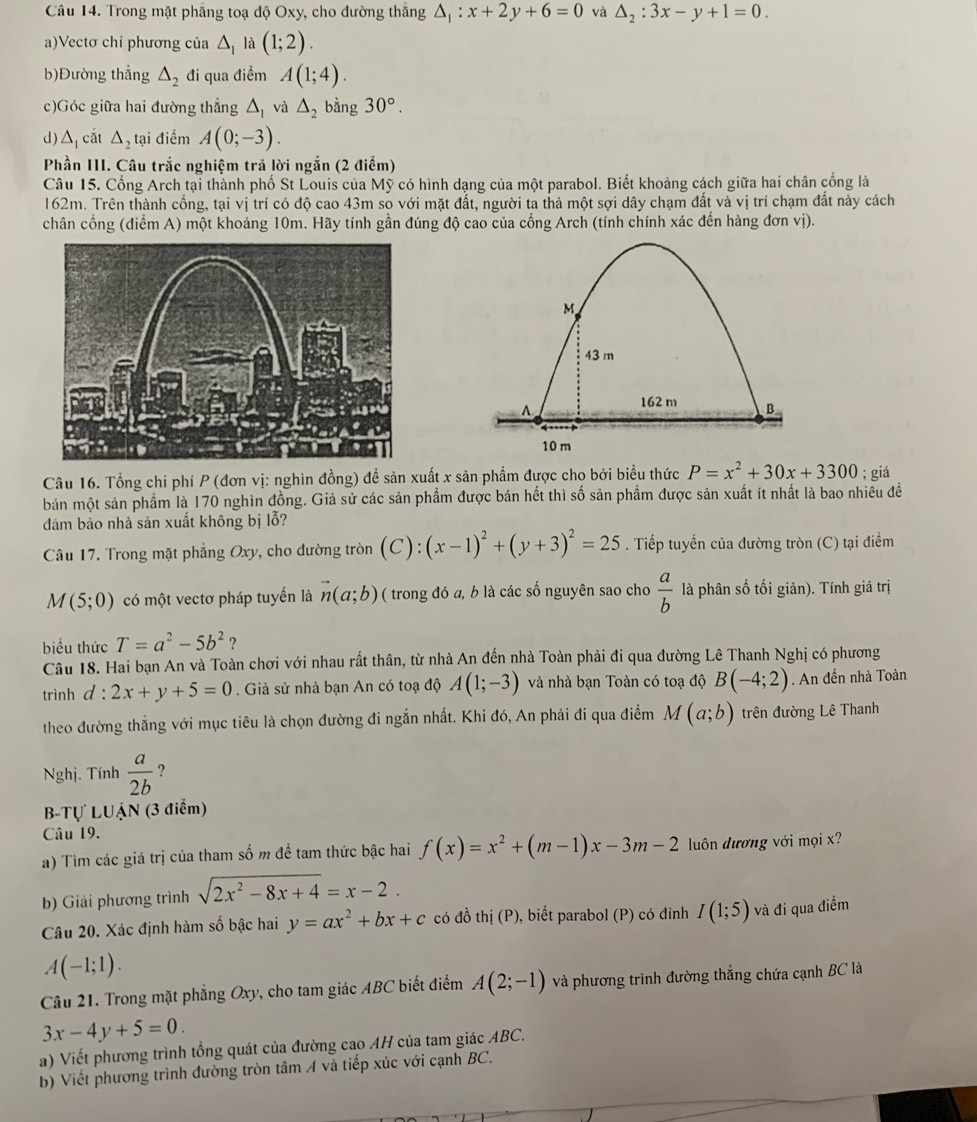 Trong mặt phẳng toạ độ Oxy, cho đường thắng △ _1:x+2y+6=0 và △ _2:3x-y+1=0.
a)Vectơ chỉ phương của △ _1 là (1;2).
b)Đường thẳng △ _2 đi qua điểm A(1;4).
c)Góc giữa hai đường thắng △ _1 và △ _2 bằng 30°.
d) △ _1 cắt △ _2 tại điểm A(0;-3).
Phần III. Câu trắc nghiệm trả lời ngắn (2 điểm)
Câu 15. Cổng Arch tại thành phố St Louis của Mỹ có hình dạng của một parabol. Biết khoảng cách giữa hai chân cổng là
162m. Trên thành cổng, tại vị trí có độ cao 43m so với mặt đất, người ta thả một sợi dây chạm đất và vị trí chạm đất này cách
chân cổng (điểm A) một khoảng 10m. Hãy tính gần đúng độ cao của cổng Arch (tính chính xác đến hàng đơn vị).
Câu 16. Tổng chí phí P (đơn vị: nghìn đồng) để sản xuất x sản phẩm được cho bởi biểu thức P=x^2+30x+3300; giá
bán một sản phẩm là 170 nghìn đồng. Giả sử các sản phẩm được bán hết thì số sản phẩm được sản xuất ít nhất là bao nhiều đề
đám bảo nhà sản xuất không bị lỗ?
Câu 17. Trong mặt phẳng Oxy, cho đường tròn C ) : (x-1)^2+(y+3)^2=25. Tiếp tuyển của đường tròn (C) tại điểm
M (5;0) có một vectơ pháp tuyển là vector n(a;b) ( trong đó a, b là các số nguyên sao cho  a/b  là phân số tối giản). Tính giá trị
biểu thức T=a^2-5b^2 ?
Câu 18. Hai bạn An và Toàn chơi với nhau rất thân, từ nhà An đến nhà Toàn phải đi qua đường Lê Thanh Nghị có phương
trinh d^(·) 2x+y+5=0. Giả sử nhà bạn An có toạ độ A(1;-3) và nhà bạn Toàn có toạ độ B(-4;2). An đến nhà Toàn
theo đường thẳng với mục tiêu là chọn đường đi ngắn nhất. Khi đó, An phải đi qua điểm M(a;b) trên đường Lê Thanh
Nghi. Tính  a/2b  ？
B-Tự LUẠN (3 điểm)
Câu 19.
a) Tìm các giá trị của tham số m đề tam thức bậc hai f(x)=x^2+(m-1)x-3m-2 luôn dương với mọi x?
b) Giải phương trình sqrt(2x^2-8x+4)=x-2.
Câu 20. Xác định hàm số bậc hai y=ax^2+bx+c có đồ thị (P), biết parabol (P) có đinh I(1;5) và đi qua điểm
A(-1;1).
Câu 21. Trong mặt phẳng Oxy, cho tam giác ABC biết điểm A(2;-1) và phương trình đường thẳng chứa cạnh BC là
3x-4y+5=0.
a) Viết phương trình tổng quát của đường cao AH của tam giác ABC.
b) Viết phương trình đường tròn tâm A và tiếp xúc với cạnh BC.