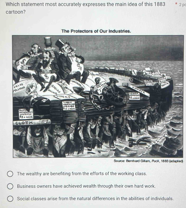 Which statement most accurately expresses the main idea of this 1883 2 pc
cartoon?
ted)
The wealthy are benefiting from the efforts of the working class.
Business owners have achieved wealth through their own hard work.
Social classes arise from the natural differences in the abilities of individuals.