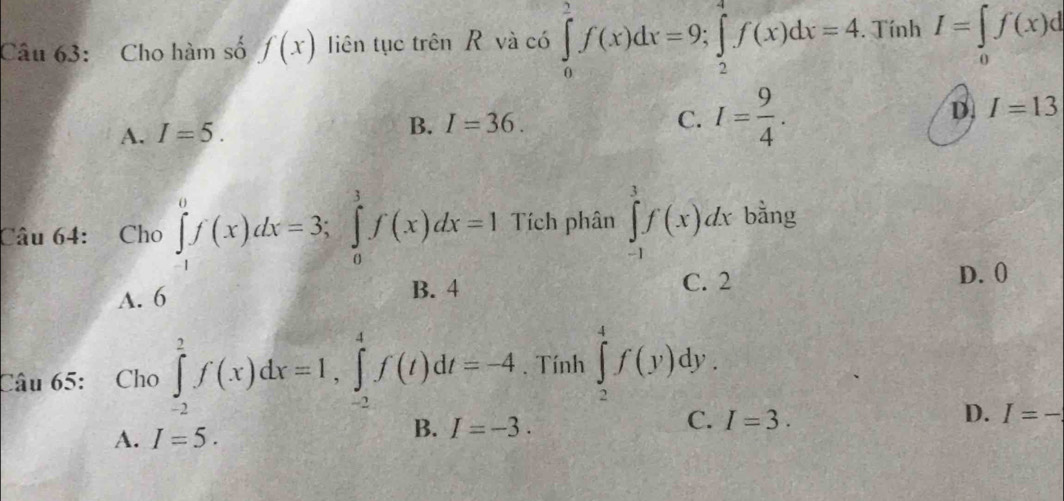 Cho hàm số f(x) liên tục trên R và có ∈tlimits _0^(ef(x)dx=9; ∈tlimits _2^4f(x)dx=4. TinhI=∈tlimits _0)f(x)d
A. I=5.
B. I=36. C. I= 9/4 .
D. I=13
Câu 64: Cho ∈tlimits _(-1)^0f(x)dx=3; ∈tlimits _0^3f(x)dx=1 Tích phân ∈tlimits _(-1)^3f(x)dx bằng
A. 6 B. 4
C. 2 D. 0
Câu 65: Cho ∈tlimits _(-2)^2f(x)dx=1, ∈tlimits _(-2)^4f(t)dt=-4. Tính ∈tlimits _2^4f(y)dy.
C.
D.
A. I=5.
B. I=-3. I=3. I=-