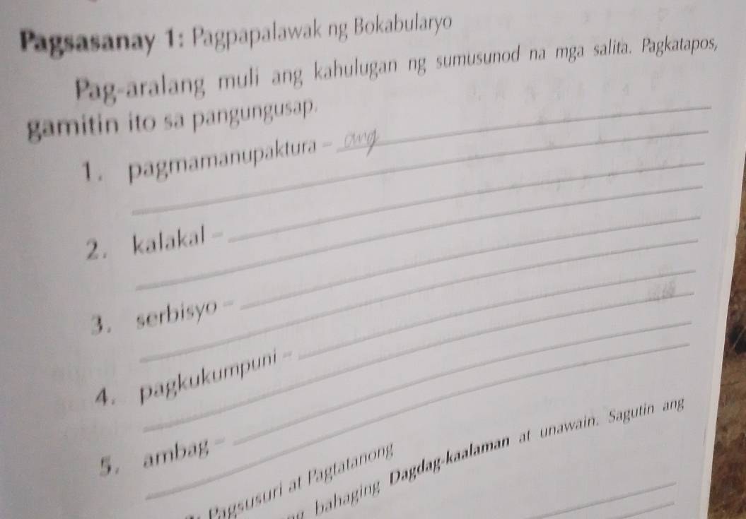 Pagsasanay 1: Pagpapalawak ng Bokabularyo 
Pag-aralang muli ang kahulugan ng sumusunod na mga salita. Pagkatapos, 
_ 
gamitin ito sa pangungusap._ 
_ 
1. pagmamanupaktura - 
2. kalakal - 
_ 
_ 
_ 
_ 
3. serbisyo -_ 
4. pagkukumpuni 
5. ambag- 
a bahaging Dagdag-kaalaman at unawain. Sagutin an 
Pagsusuri at Pagtatanong