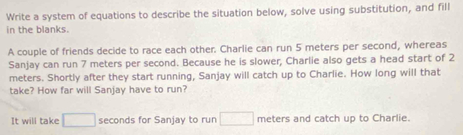 Write a system of equations to describe the situation below, solve using substitution, and fill 
in the blanks. 
A couple of friends decide to race each other. Charlie can run 5 meters per second, whereas 
Sanjay can run 7 meters per second. Because he is slower, Charlie also gets a head start of 2
meters. Shortly after they start running, Sanjay will catch up to Charlie. How long will that 
take? How far will Sanjay have to run? 
It will take seconds for Sanjay to run meters and catch up to Charlie.