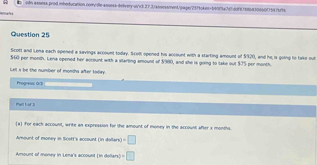 kmarks 
Question 25 
Scott and Lena each opened a savings account today. Scott opened his account with a starting amount of $920, and he is going to take out
$60 per month. Lena opened her account with a starting amount of $980, and she is going to take out $75 per month. 
Let x be the number of months after today. 
Progress: 0/3 
Part 1 of 3 
(a) For each account, write an expression for the amount of money in the account after x months. 
Amount of money in Scott's account (in dollars) =□
Amount of money in Lena's account (in doliars) =□