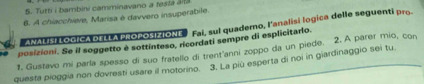 Tutti i bambini camminavano a testa alta 
6. A chiacchiere, Marisa è davvero insuperabile. 
ANALISI LOGICA DELLA PROPOSIZIONE Fai, sul quaderno, l’analisi logica delle seguenti pro. 
posizioni. Se il soggetto è sottinteso, ricordati sempre di esplicitarlo. 
1. Gustavo mi parla spesso di suo fratello di trent'anni zoppo da un piede. 2. A parer mio, con 
questa pioggia non dovresti usare il motorino. 3. La più esperta di noi in giardinaggio sei tu,