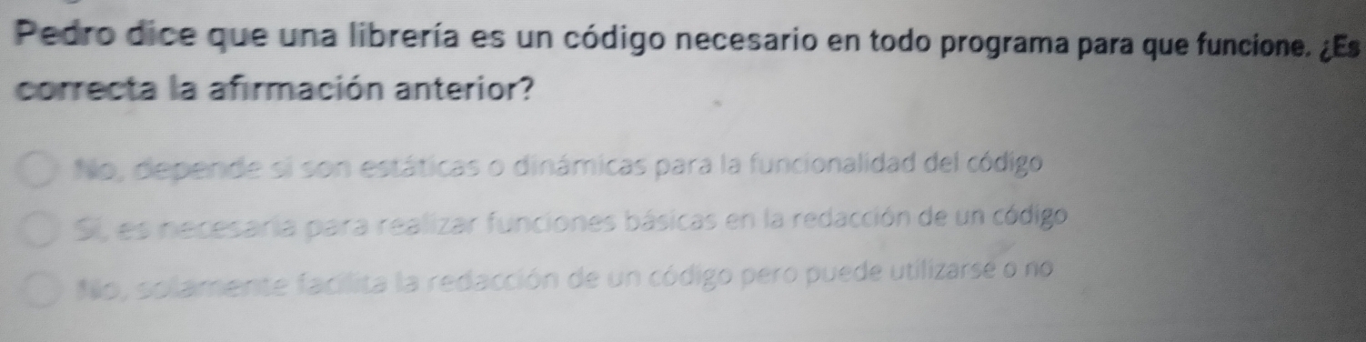 Pedro dice que una librería es un código necesario en todo programa para que funcione. ¿Es
correcta la afirmación anterior?
No, depende si son estáticas o dinámicas para la funcionalidad del código
Si, es necesaria para realizar funciones básicas en la redacción de un código
No, solamente facilita la redacción de un código pero puede utilizarse o no