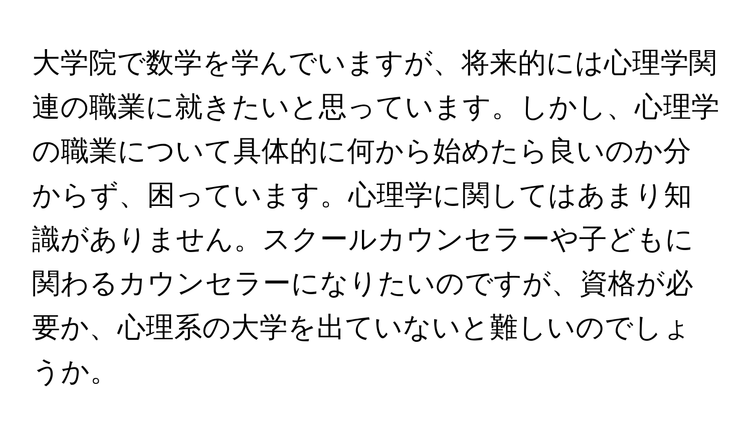 大学院で数学を学んでいますが、将来的には心理学関連の職業に就きたいと思っています。しかし、心理学の職業について具体的に何から始めたら良いのか分からず、困っています。心理学に関してはあまり知識がありません。スクールカウンセラーや子どもに関わるカウンセラーになりたいのですが、資格が必要か、心理系の大学を出ていないと難しいのでしょうか。