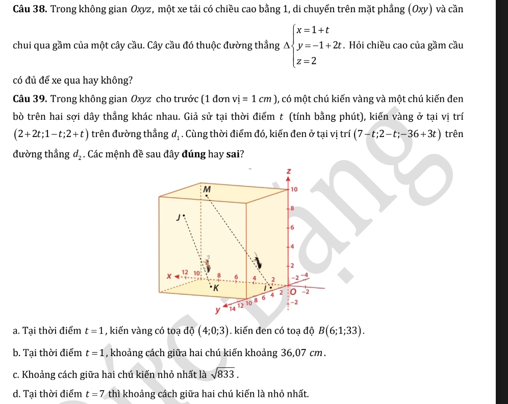 Trong không gian Oxyz, một xe tải có chiều cao bằng 1, di chuyển trên mặt phẳng (Oxy) và cần
chui qua gầm của một cây cầu. Cây cầu đó thuộc đường thẳng Abeginarrayl x=1+t y=-1+2t z=2endarray.. Hỏi chiều cao của gầm cầu
có đủ để xe qua hay không?
Câu 39. Trong không gian Oxyz cho trước (1 đơn vi=1cm) , có một chú kiến vàng và một chú kiến đen
bò trên hai sợi dây thẳng khác nhau. Giả sử tại thời điểm t (tính bằng phút), kiến vàng ở tại vị trí
(2+2t;1-t;2+t) trên đường thẳng d_1. Cùng thời điểm đó, kiến đen ở tại vị trí (7-t;2-t;-36+3t) trên
đường thẳng d_2. Các mệnh đề sau đây đúng hay sai?
z
M
10
-8
J
-6
-4
-2
x 12 10 8 6 4 2 -2 -4
K
y 14 12 10 8 6 4 2 0 -2
-2
a. Tại thời điểm t=1 , kiến vàng có toạ độ (4;0;3). kiến đen có toạ độ B(6;1;33).
b. Tại thời điểm t=1 , khoảng cách giữa hai chú kiến khoảng 36,07 cm.
c. Khoảng cách giữa hai chú kiến nhỏ nhất là sqrt(833).
d. Tại thời điểm t=7 thì khoảng cách giữa hai chú kiến là nhỏ nhất.