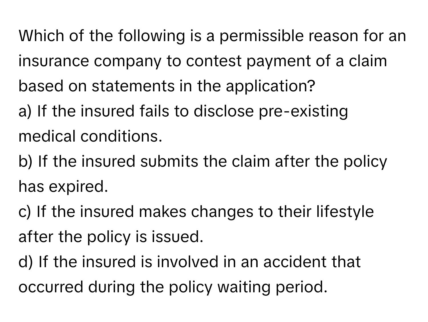 Which of the following is a permissible reason for an insurance company to contest payment of a claim based on statements in the application?

a) If the insured fails to disclose pre-existing medical conditions. 
b) If the insured submits the claim after the policy has expired. 
c) If the insured makes changes to their lifestyle after the policy is issued. 
d) If the insured is involved in an accident that occurred during the policy waiting period.