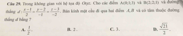 Cầâu 29. Trong không gian với hệ tọa độ Oxyz. Cho các điểm A(0;1;3) và B(2;2;1) và đường
thắng d :  (x-1)/2 = (y-2)/-1 = (z-3)/-2 . Bán kính mặt cầu đi qua hai điểm A, B và có tâm thuộc đường
thẳng d bằng ?
A.  1/2 · B. 2. C. 3. D.  sqrt(21)/2 .