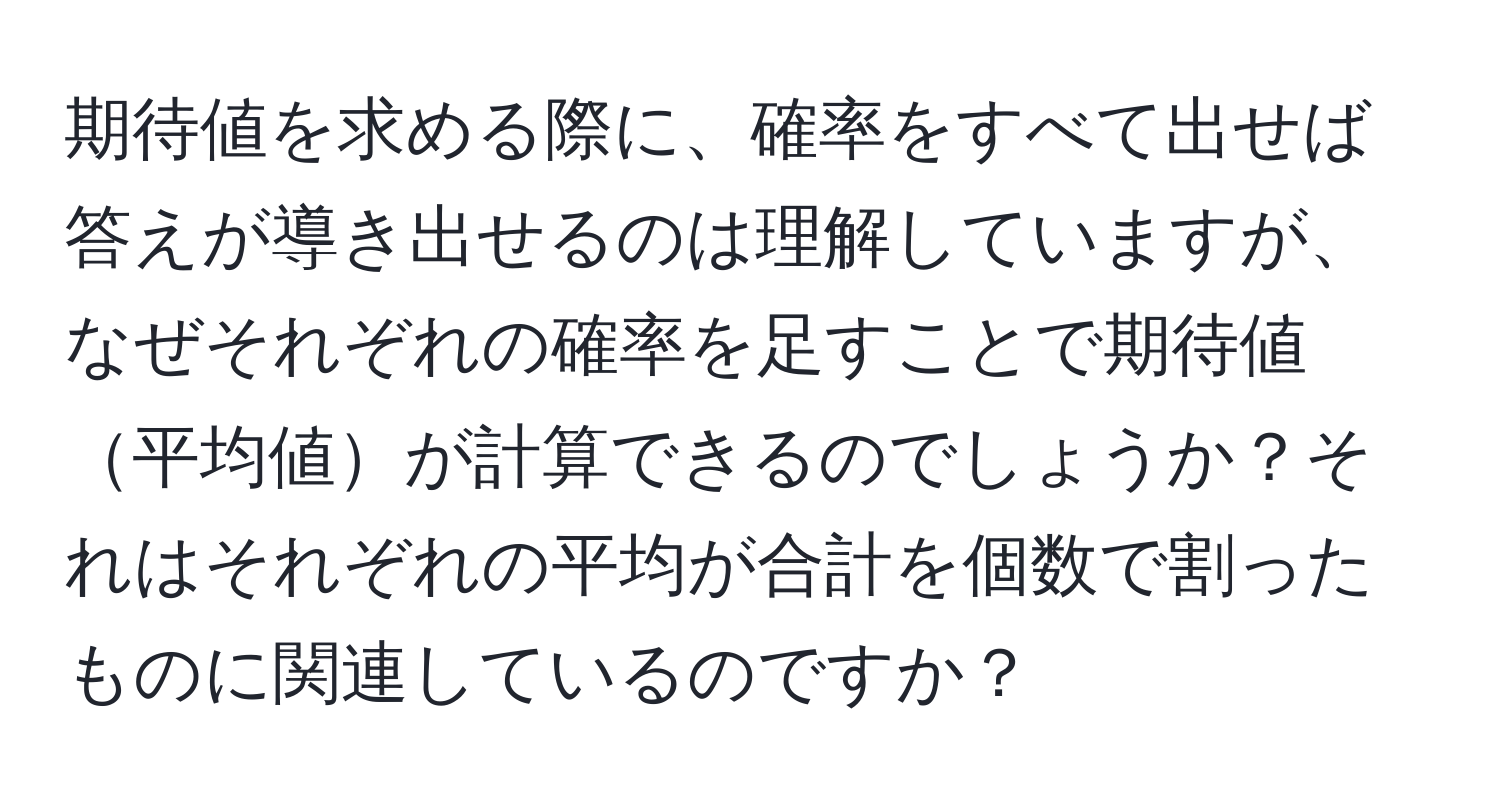 期待値を求める際に、確率をすべて出せば答えが導き出せるのは理解していますが、なぜそれぞれの確率を足すことで期待値平均値が計算できるのでしょうか？それはそれぞれの平均が合計を個数で割ったものに関連しているのですか？