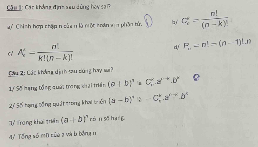 Các khẳng định sau dúng hay sai? 
a/ Chỉnh hợp chập n của n là một hoán vị n phần tử. b/ C_n^(k=frac n!)(n-k)!
c/ A_n^(k=frac n!)k!(n-k)!
d/ P_n=n!=(n-1)!.n
Câu 2: Các khẳng định sau dúng hay sai? 
1/ Số hạng tổng quát trong khai triển (a+b)^n là C_n^(k.a^n-k).b^k
2/ Số hạng tổng quát trong khai triển (a-b)^n là -C_n^(k.a^n-k).b^k
3/ Trong khai triển (a+b)^n có n số hạng. 
4/ Tổng số mũ của a và b bằng n