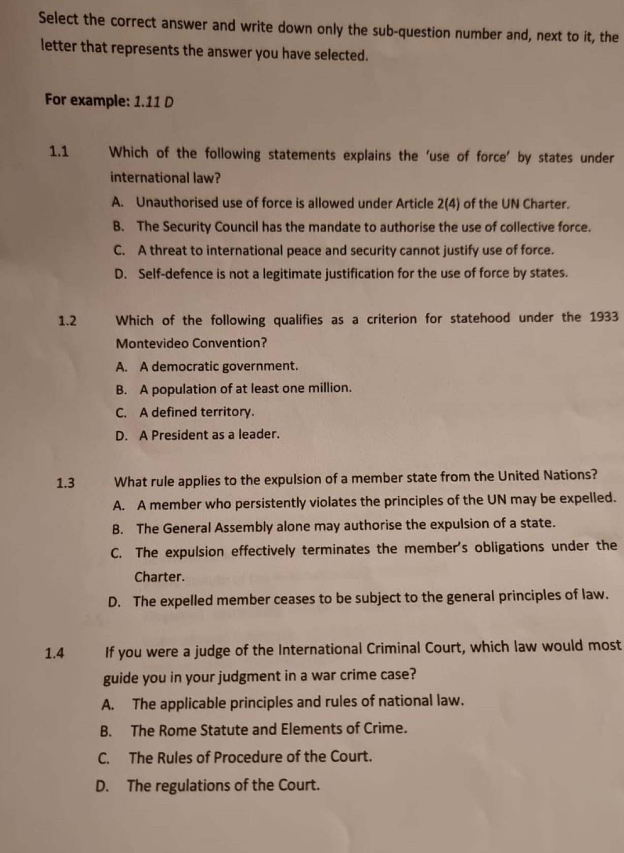 Select the correct answer and write down only the sub-question number and, next to it, the
letter that represents the answer you have selected.
For example: 1.11 D
1.1 Which of the following statements explains the ‘use of force’ by states under
international law?
A. Unauthorised use of force is allowed under Article 2(4) of the UN Charter.
B. The Security Council has the mandate to authorise the use of collective force.
C. A threat to international peace and security cannot justify use of force.
D. Self-defence is not a legitimate justification for the use of force by states.
1.2 Which of the following qualifies as a criterion for statehood under the 1933
Montevideo Convention?
A. A democratic government.
B. A population of at least one million.
C. A defined territory.
D. A President as a leader.
1.3 What rule applies to the expulsion of a member state from the United Nations?
A. A member who persistently violates the principles of the UN may be expelled.
B. The General Assembly alone may authorise the expulsion of a state.
C. The expulsion effectively terminates the member's obligations under the
Charter.
D. The expelled member ceases to be subject to the general principles of law.
1.4 If you were a judge of the International Criminal Court, which law would most
guide you in your judgment in a war crime case?
A. The applicable principles and rules of national law.
B. The Rome Statute and Elements of Crime.
C. The Rules of Procedure of the Court.
D. The regulations of the Court.