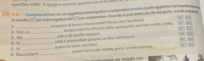 quel film: mille? 7. Quale emozione, quando Lisa mi ha detto sl.
__ ●●○ Completa le frasi con un aggettivo interrogativo o esclamativo e indica quale aggettivo hai inserito bara
la casella (INT) per interrogativo ed (ESC) per esclamativo. Quando si può usare sia che sia quale, scrivili entrambi INT ESC
1._
proposta di lavoro interessante! Penso che l’accetterò.
tempo manchi all’inizio dello spettacolo, ma non molto, credo. INT ESC
2. Non so_ INT ESC
arie si dà quella ragazza!
3. Ma_ INT ESC
città ti piacerebbe passare un fine settimana? INT ESC
4. In _INT ESC
5. In
guaio mi sono cacciato!
6. Raccontami _paura hai avuto: molta, poca, un vero terrore….
promuovere un viaggio con